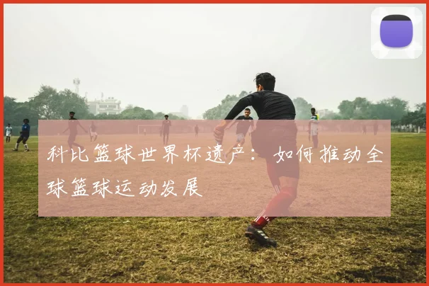 科比篮球世界杯遗产：如何推动全球篮球运动发展