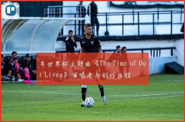 年世界杯主题曲《The Time of Our Lives》演唱者与创作历程