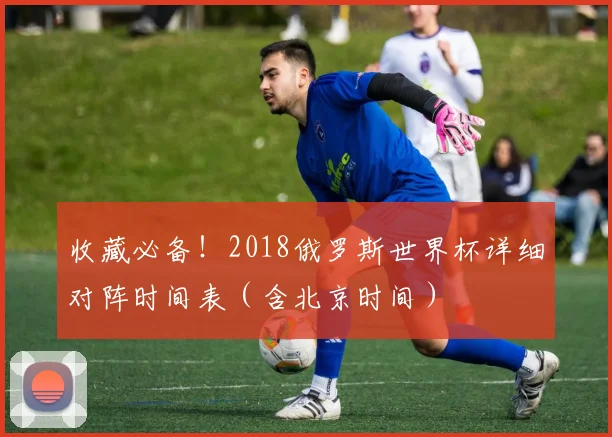 收藏必备!2018俄罗斯世界杯详细对阵时间表(含北京时间)