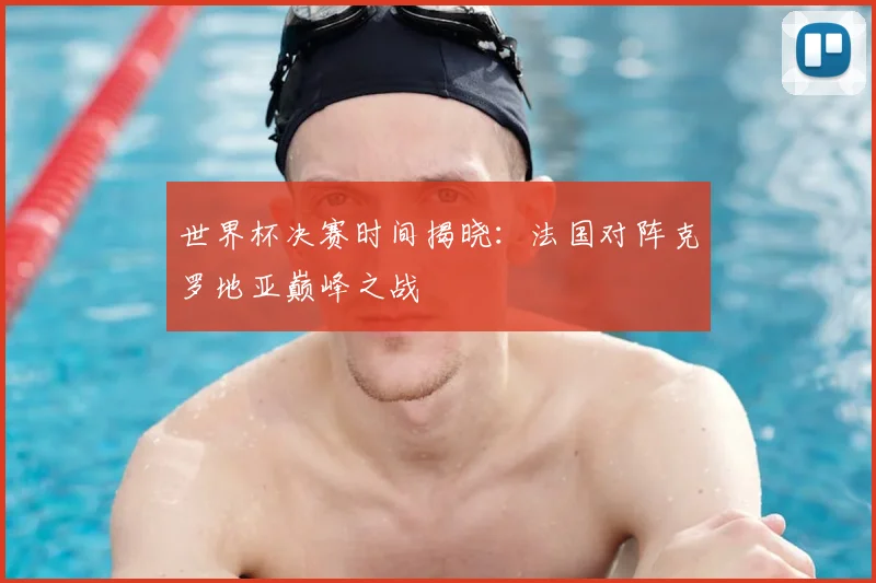 世界杯决赛时间揭晓:法国对阵克罗地亚巅峰之战