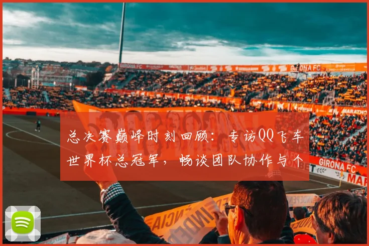 总决赛巅峰时刻回顾：专访QQ飞车世界杯总冠军，畅谈团队协作与个人成长