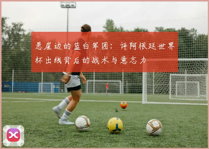 悬崖边的蓝白军团：评阿根廷世界杯出线背后的战术与意志力
