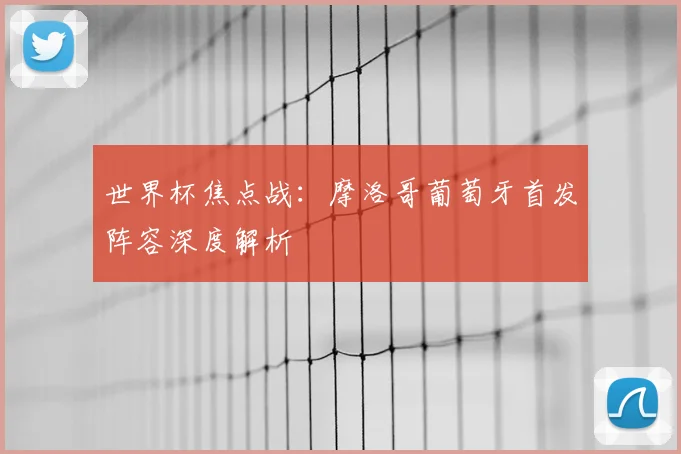 世界杯焦点战：摩洛哥葡萄牙首发阵容深度解析