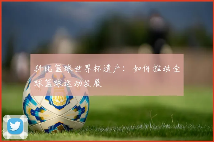 科比篮球世界杯遗产：如何推动全球篮球运动发展