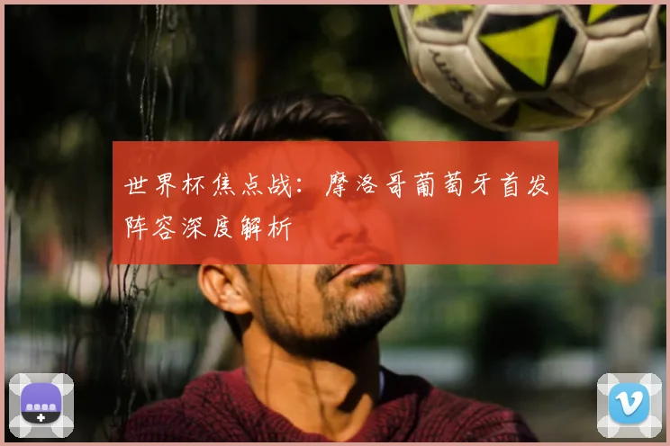 世界杯焦点战：摩洛哥葡萄牙首发阵容深度解析