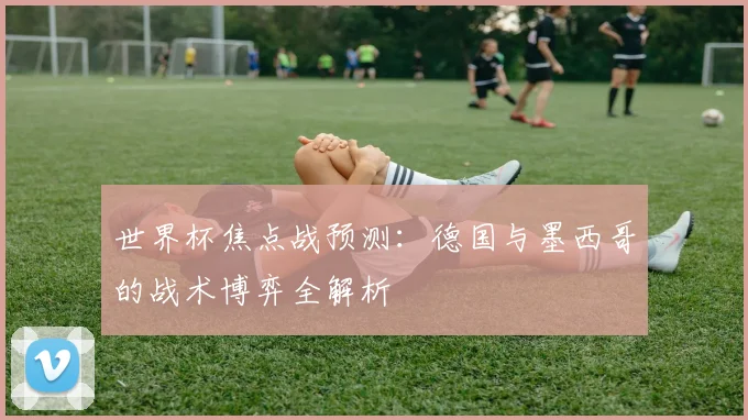 世界杯焦点战预测：德国与墨西哥的战术博弈全解析