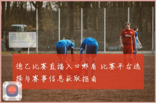 德乙比赛直播入口哪看 比赛平台选择与赛事信息获取指南