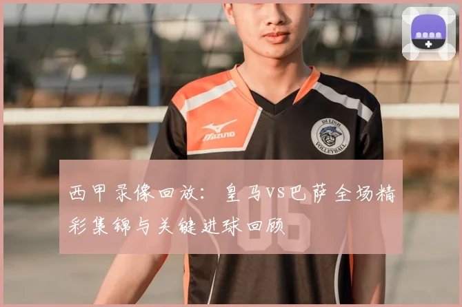 西甲录像回放：皇马vs巴萨全场精彩集锦与关键进球回顾