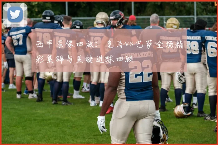 西甲录像回放：皇马vs巴萨全场精彩集锦与关键进球回顾