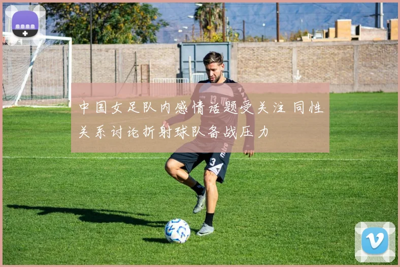 中国女足队内感情话题受关注 同性关系讨论折射球队备战压力