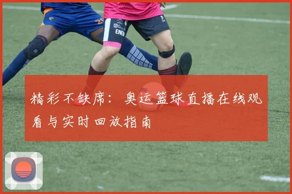 精彩不缺席：奥运篮球直播在线观看与实时回放指南